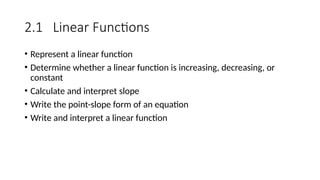 2.1 Linear Functions
• Represent a linear function
• Determine whether a linear function is increasing, decreasing, or
constant
• Calculate and interpret slope
• Write the point-slope form of an equation
• Write and interpret a linear function
 