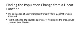 Finding the Population Change from a Linear
Function
• The population of a city increased from 23,400 to 27,800 between
2008 and
• Find the change of population per year if we assume the change was
constant from 2008 to
 