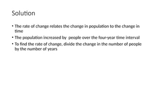 Solution
• The rate of change relates the change in population to the change in
time
• The population increased by people over the four-year time interval
• To find the rate of change, divide the change in the number of people
by the number of years
 