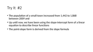 Try It #2
• The population of a small town increased from 1,442 to 1,868
between 2009 and
• Up until now, we have been using the slope-intercept form of a linear
equation to describe linear functions
• The point-slope form is derived from the slope formula
 