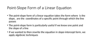 Point-Slope Form of a Linear Equation
• The point-slope form of a linear equation takes the form where is the
slope, are the coordinates of a specific point through which the line
passes
• The point-slope form is particularly useful if we know one point and
the slope of a line
• If we wanted to then rewrite the equation in slope-intercept form, we
apply algebraic techniques
 