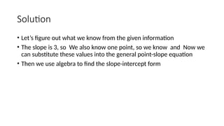Solution
• Let’s figure out what we know from the given information
• The slope is 3, so We also know one point, so we know and Now we
can substitute these values into the general point-slope equation
• Then we use algebra to find the slope-intercept form
 