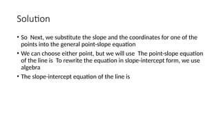 Solution
• So Next, we substitute the slope and the coordinates for one of the
points into the general point-slope equation
• We can choose either point, but we will use The point-slope equation
of the line is To rewrite the equation in slope-intercept form, we use
algebra
• The slope-intercept equation of the line is
 