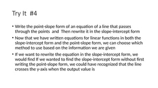 Try It #4
• Write the point-slope form of an equation of a line that passes
through the points and Then rewrite it in the slope-intercept form
• Now that we have written equations for linear functions in both the
slope-intercept form and the point-slope form, we can choose which
method to use based on the information we are given
• If we want to rewrite the equation in the slope-intercept form, we
would find If we wanted to find the slope-intercept form without first
writing the point-slope form, we could have recognized that the line
crosses the y-axis when the output value is
 