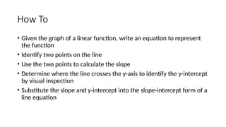 How To
• Given the graph of a linear function, write an equation to represent
the function
• Identify two points on the line
• Use the two points to calculate the slope
• Determine where the line crosses the y-axis to identify the y-intercept
by visual inspection
• Substitute the slope and y-intercept into the slope-intercept form of a
line equation
 