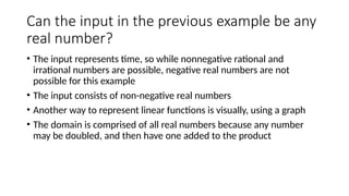 Can the input in the previous example be any
real number?
• The input represents time, so while nonnegative rational and
irrational numbers are possible, negative real numbers are not
possible for this example
• The input consists of non-negative real numbers
• Another way to represent linear functions is visually, using a graph
• The domain is comprised of all real numbers because any number
may be doubled, and then have one added to the product
 