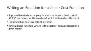 Writing an Equation for a Linear Cost Function
• Suppose Ben starts a company in which he incurs a fixed cost of
$1,250 per month for the overhead, which includes his office rent
• His production costs are $37.50 per item
• Write a linear function where is the cost for items produced in a
given month
 