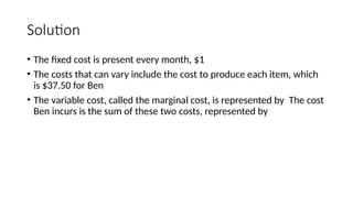 Solution
• The fixed cost is present every month, $1
• The costs that can vary include the cost to produce each item, which
is $37.50 for Ben
• The variable cost, called the marginal cost, is represented by The cost
Ben incurs is the sum of these two costs, represented by
 