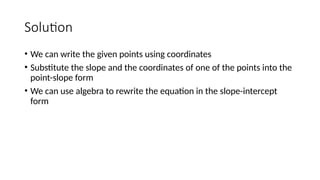 Solution
• We can write the given points using coordinates
• Substitute the slope and the coordinates of one of the points into the
point-slope form
• We can use algebra to rewrite the equation in the slope-intercept
form
 