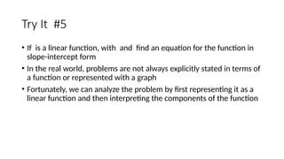 Try It #5
• If is a linear function, with and find an equation for the function in
slope-intercept form
• In the real world, problems are not always explicitly stated in terms of
a function or represented with a graph
• Fortunately, we can analyze the problem by first representing it as a
linear function and then interpreting the components of the function
 
