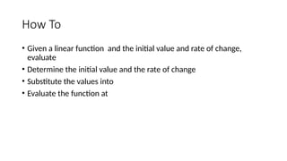 How To
• Given a linear function and the initial value and rate of change,
evaluate
• Determine the initial value and the rate of change
• Substitute the values into
• Evaluate the function at
 