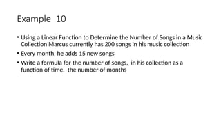 Example 10
• Using a Linear Function to Determine the Number of Songs in a Music
Collection Marcus currently has 200 songs in his music collection
• Every month, he adds 15 new songs
• Write a formula for the number of songs, in his collection as a
function of time, the number of months
 