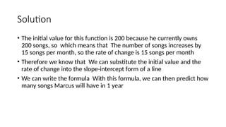 Solution
• The initial value for this function is 200 because he currently owns
200 songs, so which means that The number of songs increases by
15 songs per month, so the rate of change is 15 songs per month
• Therefore we know that We can substitute the initial value and the
rate of change into the slope-intercept form of a line
• We can write the formula With this formula, we can then predict how
many songs Marcus will have in 1 year
 