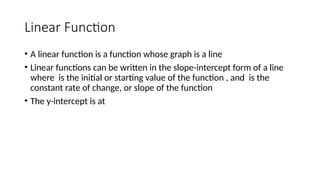 Linear Function
• A linear function is a function whose graph is a line
• Linear functions can be written in the slope-intercept form of a line
where is the initial or starting value of the function , and is the
constant rate of change, or slope of the function
• The y-intercept is at
 