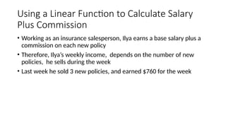 Using a Linear Function to Calculate Salary
Plus Commission
• Working as an insurance salesperson, Ilya earns a base salary plus a
commission on each new policy
• Therefore, Ilya’s weekly income, depends on the number of new
policies, he sells during the week
• Last week he sold 3 new policies, and earned $760 for the week
 