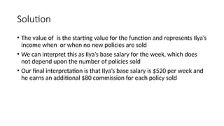 Solution
• The value of is the starting value for the function and represents Ilya’s
income when or when no new policies are sold
• We can interpret this as Ilya’s base salary for the week, which does
not depend upon the number of policies sold
• Our final interpretation is that Ilya’s base salary is $520 per week and
he earns an additional $80 commission for each policy sold
 