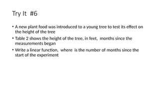 Try It #6
• A new plant food was introduced to a young tree to test its effect on
the height of the tree
• Table 2 shows the height of the tree, in feet, months since the
measurements began
• Write a linear function, where is the number of months since the
start of the experiment
 