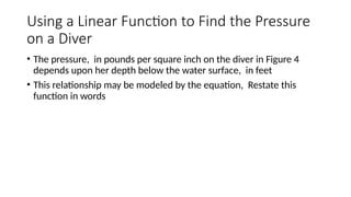 Using a Linear Function to Find the Pressure
on a Diver
• The pressure, in pounds per square inch on the diver in Figure 4
depends upon her depth below the water surface, in feet
• This relationship may be modeled by the equation, Restate this
function in words
 
