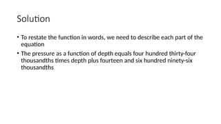 Solution
• To restate the function in words, we need to describe each part of the
equation
• The pressure as a function of depth equals four hundred thirty-four
thousandths times depth plus fourteen and six hundred ninety-six
thousandths
 