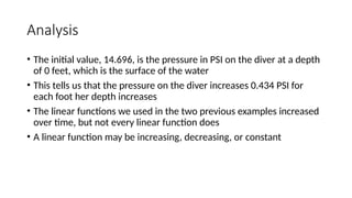 Analysis
• The initial value, 14.696, is the pressure in PSI on the diver at a depth
of 0 feet, which is the surface of the water
• This tells us that the pressure on the diver increases 0.434 PSI for
each foot her depth increases
• The linear functions we used in the two previous examples increased
over time, but not every linear function does
• A linear function may be increasing, decreasing, or constant
 