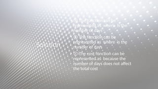 Solution
• ⓐ The function can be
represented as where is the
number of days
• ⓑ The function can be
represented as where is the
number of days
• ⓒ The cost function can be
represented as because the
number of days does not affect
the total cost
 