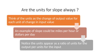 Are the units for slope always ?
Think of the units as the change of output value for
each unit of change in input value
An example of slope could be miles per hour or
dollars per day
Notice the units appear as a ratio of units for the
output per units for the input
 