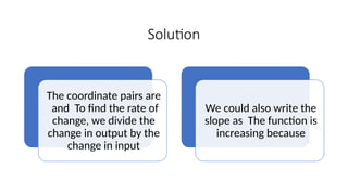 Solution
The coordinate pairs are
and To find the rate of
change, we divide the
change in output by the
change in input
We could also write the
slope as The function is
increasing because
 