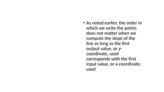 Analysis
• As noted earlier, the order in
which we write the points
does not matter when we
compute the slope of the
line as long as the first
output value, or y-
coordinate, used
corresponds with the first
input value, or x-coordinate,
used
 