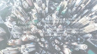Finding the
Population
Change from
a Linear
Function
• The population of a city increased
from 23,400 to 27,800 between
2008 and
• Find the change of population per
year if we assume the change was
constant from 2008 to
 