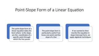 Point-Slope Form of a Linear Equation
The point-slope form of a
linear equation takes the
form where is the slope,
are the coordinates of a
specific point through
which the line passes
The point-slope form is
particularly useful if we
know one point and the
slope of a line
If we wanted to then
rewrite the equation in
slope-intercept form, we
apply algebraic techniques
 