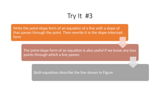Try It #3
Write the point-slope form of an equation of a line with a slope of
that passes through the point Then rewrite it in the slope-intercept
form
The point-slope form of an equation is also useful if we know any two
points through which a line passes
Both equations describe the line shown in Figure
 