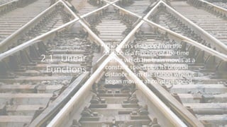 2.1 Linear
Functions
• The train’s distance from the
station is a function of the time
during which the train moves at a
constant speed plus its original
distance from the station when it
began moving at constant speed
 