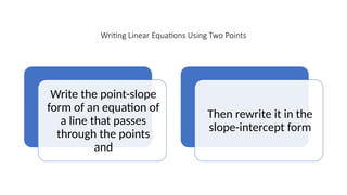 Writing Linear Equations Using Two Points
Write the point-slope
form of an equation of
a line that passes
through the points
and
Then rewrite it in the
slope-intercept form
 