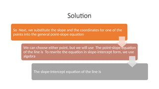 Solution
So Next, we substitute the slope and the coordinates for one of the
points into the general point-slope equation
We can choose either point, but we will use The point-slope equation
of the line is To rewrite the equation in slope-intercept form, we use
algebra
The slope-intercept equation of the line is
 