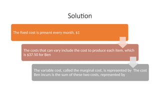 Solution
The fixed cost is present every month, $1
The costs that can vary include the cost to produce each item, which
is $37.50 for Ben
The variable cost, called the marginal cost, is represented by The cost
Ben incurs is the sum of these two costs, represented by
 