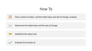 How To
Given a linear function and the initial value and rate of change, evaluate
Determine the initial value and the rate of change
Substitute the values into
Evaluate the function at
 
