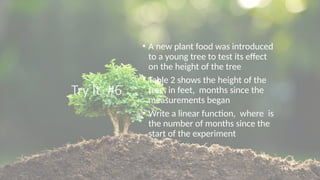 Try It #6
• A new plant food was introduced
to a young tree to test its effect
on the height of the tree
• Table 2 shows the height of the
tree, in feet, months since the
measurements began
• Write a linear function, where is
the number of months since the
start of the experiment
 