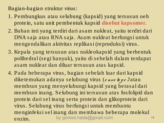 Bagian-bagian struktur virus:
1. Pembungkus atau selubung (kapsid) yang tersusun oeh
protein, satu unit pembentuk kapsid disebut kapsomer.
2. Bahan inti yang terdiri dari asam nukleat, yaitu terdiri dari
DNA saja atau RNA saja. Asam nukleat berfungsi untuk
mengendalikan aktivitas replikasi (reproduksi) virus.
3. Kepala yang tersusun atas nukleokapsid yang berbentuk
polihedral (segi banyak), yaitu di sebelah dalam terdapat
asam nukleat dan diluar tersusun atas kapsid.
4. Pada beberapa virus, bagian sebelah luar dari kapsid
diketemukan adanya selubung virus (e nve lo pe ) atau
membran yang menyelubungi kapsid yang berasal dari
membran inang. Selubung ini tersusun atas fosfolipid dan
protein dari sel inang serta protein dan glikoprotein dari
virus. Selubung virus berfungsi untuk membantu
menginfeksi sel inang dan membawa beberapa molekul
enzim. by gomes.hada@gmail.com 10
 