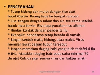 • PENCEGAHAN
* Tutup hidung dan mulut dengan tisu saat
batuk/bersin. Buang tisue ke tempat sampah.
* Cuci tangan dengan sabun dan air, terutama setelah
batuk atau bersin. Bisa juga gunakan tisu alkohol.
* Hindari kontak dengan penderita flu.
* Jika sakit, hendaknya tetap berada di rumah.
* Jangan sentuh mata, hidung, atau mulut. Virus
menular lewat bagian tubuh tersebut.
* Jangan memakan daging babi yang telah terinfeksi flu
H1N1. Masaklah daging babi pada suhu minimal 70
derajat Celcius agar semua virus dan bakteri mati.
by gomes.hada@gmail.com 16
 
