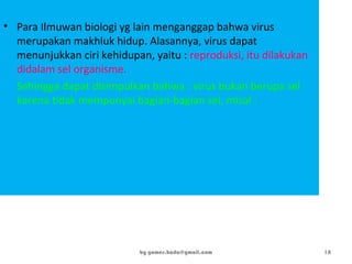 • Para Ilmuwan biologi yg lain menganggap bahwa virus
merupakan makhluk hidup. Alasannya, virus dapat
menunjukkan ciri kehidupan, yaitu : reproduksi, itu dilakukan
didalam sel organisme.
Sehingga dapat disimpulkan bahwa : virus bukan berupa sel
karena tidak mempunyai bagian-bagian sel, misal : membran
plasma, sitoplasma, inti.
by gomes.hada@gmail.com 18
 