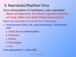 4. Reproduksi/Replikasi Virus
Virus menunjukkan ciri kehidupan, yaitu reproduksi
dalam sel organisme. Sel tempat organisme disebut :
sel inang. Maka virus dapat hidup secara parasit.
Maka cara reproduksi virus terdiri dari 2 tahap yaitu :
1. Tahap pertama Siklus Litik, yang mempunyai 5 (lima) tahap
yakni :
a. Tahap adsorpsi (Penempelan)
b. Penetrasi (
c. Sintesis
d. Pematangan
e. Lisis
Lihat pada gambar 1. (siklus litik)
by gomes.hada@gmail.com 20
 