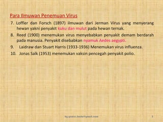 Para Ilmuwan Penemuan Virus
7. Loffler dan Forsch (1897) ilmuwan dari Jerman Virus yang menyerang
hewan yakni penyakit kuku dan mulut pada hewan ternak.
8. Reed (1900) menemukan virus menyebabkan penyakit demam berdarah
pada manusia. Penyakit disebabkan nyamuk Aedes aegypti.
9. Laidraw dan Stuart Harris (1933-1936) Menemukan virus influenza.
10. Jonas Salk (1953) menemukan vaksin pencegah penyakit polio.
by gomes.hada@gmail.com 5
 