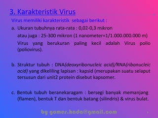 3. Karakteristik Virus
Virus memiliki karakteristik sebagai berikut :
a. Ukuran tubuhnya rata-rata : 0,02-0,3 mikron
atau juga : 25-300 mikron (1 nanometer=1/1.000.000.000 m)
Virus yang berukuran paling kecil adalah Virus polio
(poliovirus).
b. Struktur tubuh : DNA(deoxyribonucleic acid)/RNA(ribonucleic
acid) yang dikeliling lapisan : kapsid (merupakan suatu selaput
tersusun dari unit2 protein disebut kapsomer.
c. Bentuk tubuh beranekaragam : bersegi banyak memanjang
(flamen), bentuk T dan bentuk batang (silindris) & virus bulat.
by gomes.hada@gmail.com 7
 