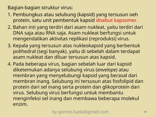 Bagian-bagian struktur virus:
1. Pembungkus atau selubung (kapsid) yang tersusun oeh
protein, satu unit pembentuk kapsid disebut kapsomer.
2. Bahan inti yang terdiri dari asam nukleat, yaitu terdiri dari
DNA saja atau RNA saja. Asam nukleat berfungsi untuk
mengendalikan aktivitas replikasi (reproduksi) virus.
3. Kepala yang tersusun atas nukleokapsid yang berbentuk
polihedral (segi banyak), yaitu di sebelah dalam terdapat
asam nukleat dan diluar tersusun atas kapsid.
4. Pada beberapa virus, bagian sebelah luar dari kapsid
diketemukan adanya selubung virus (envelope) atau
membran yang menyelubungi kapsid yang berasal dari
membran inang. Selubung ini tersusun atas fosfolipid dan
protein dari sel inang serta protein dan glikoprotein dari
virus. Selubung virus berfungsi untuk membantu
menginfeksi sel inang dan membawa beberapa molekul
enzim.
by gomes.hada@gmail.com 10
 