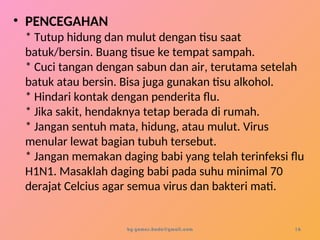• PENCEGAHAN
* Tutup hidung dan mulut dengan tisu saat
batuk/bersin. Buang tisue ke tempat sampah.
* Cuci tangan dengan sabun dan air, terutama setelah
batuk atau bersin. Bisa juga gunakan tisu alkohol.
* Hindari kontak dengan penderita flu.
* Jika sakit, hendaknya tetap berada di rumah.
* Jangan sentuh mata, hidung, atau mulut. Virus
menular lewat bagian tubuh tersebut.
* Jangan memakan daging babi yang telah terinfeksi flu
H1N1. Masaklah daging babi pada suhu minimal 70
derajat Celcius agar semua virus dan bakteri mati.
by gomes.hada@gmail.com 16
 