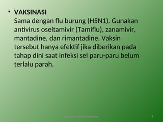 • VAKSINASI
Sama dengan flu burung (H5N1). Gunakan
antivirus oseltamivir (Tamiflu), zanamivir,
mantadine, dan rimantadine. Vaksin
tersebut hanya efektif jika diberikan pada
tahap dini saat infeksi sel paru-paru belum
terlalu parah.
by gomes.hada@gmail.com 17
 