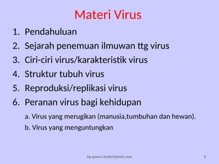 Materi Virus
1. Pendahuluan
2. Sejarah penemuan ilmuwan ttg virus
3. Ciri-ciri virus/karakteristik virus
4. Struktur tubuh virus
5. Reproduksi/replikasi virus
6. Peranan virus bagi kehidupan
a. Virus yang merugikan (manusia,tumbuhan dan hewan).
b. Virus yang menguntungkan
by gomes.hada@gmail.com 2
 