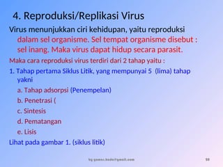 4. Reproduksi/Replikasi Virus
Virus menunjukkan ciri kehidupan, yaitu reproduksi
dalam sel organisme. Sel tempat organisme disebut :
sel inang. Maka virus dapat hidup secara parasit.
Maka cara reproduksi virus terdiri dari 2 tahap yaitu :
1. Tahap pertama Siklus Litik, yang mempunyai 5 (lima) tahap
yakni :
a. Tahap adsorpsi (Penempelan)
b. Penetrasi (
c. Sintesis
d. Pematangan
e. Lisis
Lihat pada gambar 1. (siklus litik)
by gomes.hada@gmail.com 20
 
