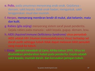 e. Polio, pada umumnya menyerang anak-anak. Gejalanya :
demam, sakit kepala, tidak enak badan, mengantuk, sakit
tenggorokan, mual dan muntah.
f. Herpes, menyerang membran lendir di mulut, alat kelamin, mata
dan kulit.
g. Rabies (gila anjing) menyerang sistem saraf pusat penderita.
Gejala rabies pada manusia : sakit kepala, gugup, demam, lesu.
h. AIDS (Aquired Immune Defticiency Syndrome) virus penyebab
AIDS adalah HIV (Human Immunodeficiency Virus) terhadap sel
darah putih sehingga tubuh tidak dapat melawan bibit penyakit
yang masuk ke tubuh.
i. Ebola, pernah mewabah di Zaire, Afrika tahun 1995. Virus ini
disebabkan pendarahan hebat pada penderita. Gejala adalah
sakit kepala, muntah darah, dan kerusakan jaringan tubuh.
by gomes.hada@gmail.com 27
 