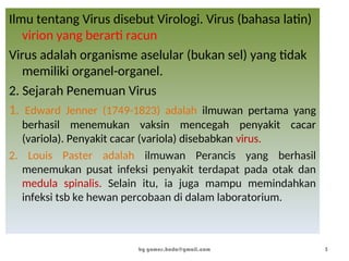Ilmu tentang Virus disebut Virologi. Virus (bahasa latin)
virion yang berarti racun
Virus adalah organisme aselular (bukan sel) yang tidak
memiliki organel-organel.
2. Sejarah Penemuan Virus
1. Edward Jenner (1749-1823) adalah ilmuwan pertama yang
berhasil menemukan vaksin mencegah penyakit cacar
(variola). Penyakit cacar (variola) disebabkan virus.
2. Louis Paster adalah ilmuwan Perancis yang berhasil
menemukan pusat infeksi penyakit terdapat pada otak dan
medula spinalis. Selain itu, ia juga mampu memindahkan
infeksi tsb ke hewan percobaan di dalam laboratorium.
by gomes.hada@gmail.com 3
 